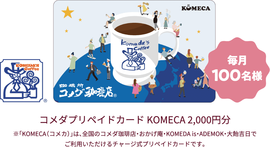 毎月100名様 コメダプリペイドカード KOMECA 2,000円分 ※「KOMECA（コメカ）」は、全国のコメダ珈琲店・おかげ庵・KOMEDA is・ADEMOK・大飴吉日でご利用いただけるチャージ式プリペイドカードです。